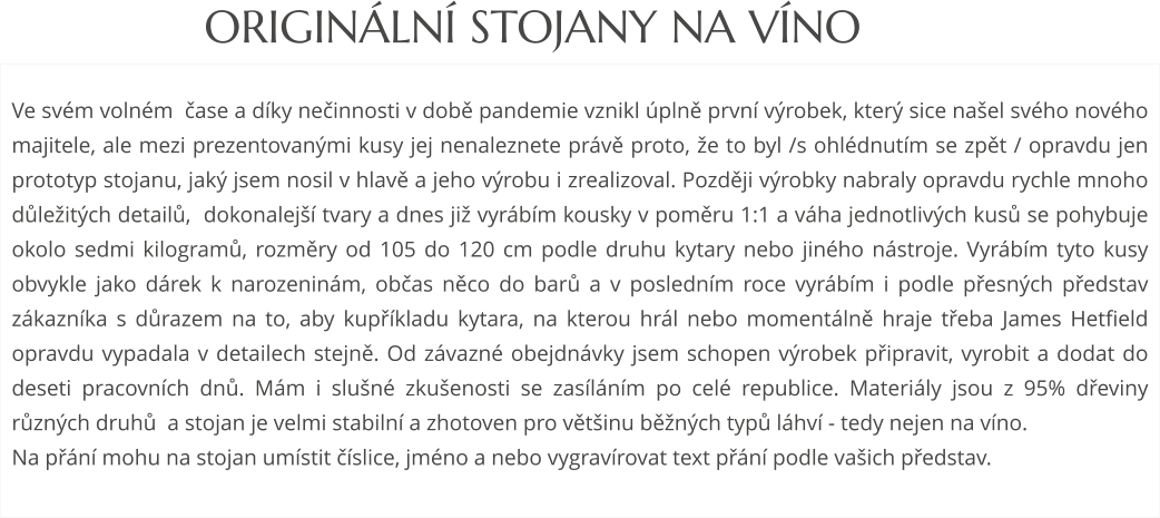 Ve svém volném  čase a díky nečinnosti v době pandemie vznikl úplně první výrobek, který sice našel svého nového majitele, ale mezi prezentovanými kusy jej nenaleznete právě proto, že to byl /s ohlédnutím se zpět / opravdu jen prototyp stojanu, jaký jsem nosil v hlavě a jeho výrobu i zrealizoval. Později výrobky nabraly opravdu rychle mnoho důležitých detailů,  dokonalejší tvary a dnes již vyrábím kousky v poměru 1:1 a váha jednotlivých kusů se pohybuje okolo sedmi kilogramů, rozměry od 105 do 120 cm podle druhu kytary nebo jiného nástroje. Vyrábím tyto kusy obvykle jako dárek k narozeninám, občas něco do barů a v posledním roce vyrábím i podle přesných představ zákazníka s důrazem na to, aby kupříkladu kytara, na kterou hrál nebo momentálně hraje třeba James Hetfield opravdu vypadala v detailech stejně. Od závazné obejdnávky jsem schopen výrobek připravit, vyrobit a dodat do deseti pracovních dnů. Mám i slušné zkušenosti se zasíláním po celé republice. Materiály jsou z 95% dřeviny různých druhů  a stojan je velmi stabilní a zhotoven pro většinu běžných typů láhví - tedy nejen na víno.  Na přání mohu na stojan umístit číslice, jméno a nebo vygravírovat text přání podle vašich představ. ORIGINÁLNÍ STOJANY NA VÍNO