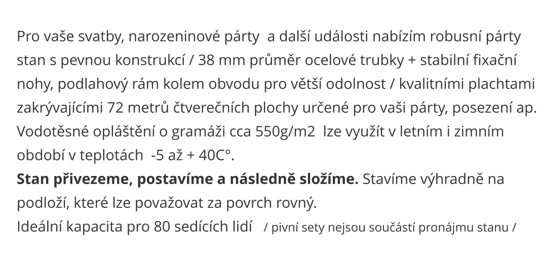 Pro vaše svatby, narozeninové párty  a další události nabízím robusní párty  stan s pevnou konstrukcí / 38 mm průměr ocelové trubky + stabilní fixační  nohy, podlahový rám kolem obvodu pro větší odolnost / kvalitními plachtami  zakrývajícími 72 metrů čtverečních plochy určené pro vaši párty, posezení ap.  Vodotěsné opláštění o gramáži cca 550g/m2  lze využít v letním i zimním  období v teplotách  -5 až + 40C°. Stan přivezeme, postavíme a následně složíme. Stavíme výhradně na  podloží, které lze považovat za povrch rovný. Ideální kapacita pro 80 sedících lidí   / pivní sety nejsou součástí pronájmu stanu /