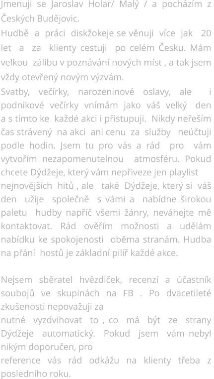 Jmenuji se Jaroslav Holar/ Malý / a pocházím z Českých Budějovic.  Hudbě  a  práci  diskžokeje se věnuji  více  jak   20 let  a  za  klienty cestuji  po celém Česku. Mám velkou  zálibu v poznávání nových míst , a tak jsem vždy otevřený novým výzvám. Svatby, večírky, narozeninové oslavy, ale  i  podnikové  večírky  vnímám  jako  váš  velký   den a s tímto ke  každé akci i přistupuji.  Nikdy neřeším  čas strávený  na akci  ani cenu  za  služby   neúčtuji  podle hodin. Jsem tu pro vás a rád  pro  vám  vytvořím nezapomenutelnou  atmosféru. Pokud chcete Dýdžeje, který vám nepřiveze jen playlist  nejnovějších  hitů , ale   také  Dýdžeje, který si  váš den  užije  společně  s vámi a  nabídne širokou  paletu  hudby napříč všemi žánry, neváhejte mě kontaktovat. Rád ověřím možnosti a udělám nabídku ke spokojenosti  oběma stranám. Hudba na přání  hostů je základní pilíř každé akce.  Nejsem sběratel hvězdiček, recenzí a účastník soubojů ve skupinách na FB . Po dvacetileté zkušenosti nepovažuji za nutné  vyzdvihovat  to , co  má  být  ze  strany  Dýdžeje  automatický.  Pokud  jsem  vám nebyl nikým doporučen, pro  reference vás rád odkážu na klienty třeba z posledního roku.