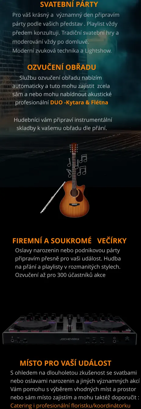 SVATEBNÍ PÁRTY Pro váš krásný a  významný den připravím  párty podle vašich představ . Playlist vždy  předem konzultuji. Tradiční svatební hry a  moderování vždy po domluvě. Moderní zvuková technika a Lightshow.          OZVUČENÍ OBŘADU      Službu ozvučení obřadu nabízím  automaticky a tuto mohu zajistit  zcela sám a nebo mohu nabídnout akustické   profesionální DUO -Kytara & Flétna   Hudebníci vám připraví instrumentální    skladby k vašemu obřadu dle přání.              Firemní a soukromÉ   večírky   Oslavy narozenin nebo podnikovou párty   připravím přesně pro vaši událost. Hudba    na přání a playlisty v rozmanitých stylech.    Ozvučení až pro 300 účastníků akce       místo pro vaší událost S ohledem na dlouholetou zkušenost se svatbami nebo oslavami narozenin a jiných významných akcí Vám pomohu s výběrem vhodných míst a prostor  nebo sám místo zajistím a mohu taktéž doporučit :  Catering i profesionální floristku/koordinátorku