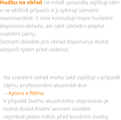 Hudbu na obřad na místě zpravidla zajišťuji sám  a ve většině případů si ji vybírají samotní  novomanželé. S nimi konzultuji nejen hudební  doprovod obřadu, ale také základní playlist  svatební párty. Seznam skladeb pro obřad doporučuji dodat  alespoň týden před událostí. Na svatební obřad mohu také zajišťuji v případě zájmu profesionální akustické duo  – kytara a flétna. V případě živého akustického doprovodu je  nutné dodat finální seznam skladeb  nejméně jeden měsíc před konáním svatby.