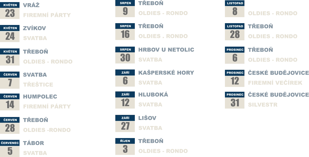 KVĚTEN 23 VRÁŽ FIREMNÍ PÁRTY KVĚTEN 24  ZVÍKOV SVATBA KVĚTEN 31 TŘEBOŇ OLDIES - RONDO ČERVEN 7 SVATBA TŘEŠTICE ČERVEN 14 HUMPOLEC FIREMNÍ PÁRTY  ČERVEN 28 TŘEBOŇ OLDIES -RONDO ČERVENEC 5 TÁBOR SVATBA SRPEN 9 TŘEBOŇ OLDIES - RONDO SRPEN 16  TŘEBOŇ OLDIES . RONDO SRPEN 30 HRBOV U NETOLIC SVATBA ZÁŘÍ 6 KAŠPERSKÉ HORY SVATBA ZÁŘÍ 12 HLUBOKÁ  SVATBA  ZÁŘÍ 27 LIŠOV SVATBA ŘÍJEN 3 TŘEBOŇ OLDIES - RONDO LISTOPAD 8 TŘEBOŇ OLDIES - RONDO LISTOPAD 28  TŘEBOŇ OLDIES . RONDO PROSINEC 6 TŘEBOŇ OLDIES - RONDO PROSINEC 12 ČESKÉ BUDĚJOVICE FIREMNÍ VEČÍREK PROSINEC 31 ČESKÉ BUDĚJOVICE SILVESTR