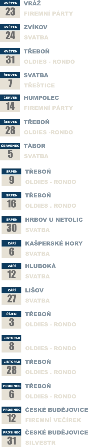 KVĚTEN 23 VRÁŽ FIREMNÍ PÁRTY KVĚTEN 24  ZVÍKOV SVATBA KVĚTEN 31 TŘEBOŇ OLDIES - RONDO ČERVEN 7 SVATBA TŘEŠTICE ČERVEN 14 HUMPOLEC FIREMNÍ PÁRTY  ČERVEN 28 TŘEBOŇ OLDIES -RONDO ČERVENEC 5 TÁBOR SVATBA SRPEN 9 TŘEBOŇ OLDIES - RONDO SRPEN 16  TŘEBOŇ OLDIES . RONDO SRPEN 30 HRBOV U NETOLIC SVATBA ZÁŘÍ 6 KAŠPERSKÉ HORY SVATBA ZÁŘÍ 12 HLUBOKÁ  SVATBA  ZÁŘÍ 27 LIŠOV SVATBA ŘÍJEN 3 TŘEBOŇ OLDIES - RONDO LISTOPAD 8 TŘEBOŇ OLDIES - RONDO LISTOPAD 28  TŘEBOŇ OLDIES . RONDO PROSINEC 6 TŘEBOŇ OLDIES - RONDO PROSINEC 12 ČESKÉ BUDĚJOVICE FIREMNÍ VEČÍREK PROSINEC 31 ČESKÉ BUDĚJOVICE SILVESTR