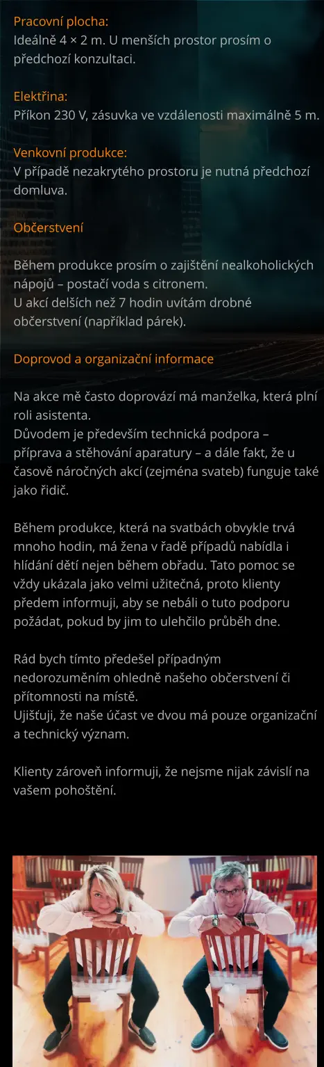 Pracovní plocha: Ideálně 4 × 2 m. U menších prostor prosím o předchozí konzultaci.  Elektřina: Příkon 230 V, zásuvka ve vzdálenosti maximálně 5 m.  Venkovní produkce: V případě nezakrytého prostoru je nutná předchozí domluva.  Občerstvení  Během produkce prosím o zajištění nealkoholických nápojů – postačí voda s citronem. U akcí delších než 7 hodin uvítám drobné občerstvení (například párek).  Doprovod a organizační informace  Na akce mě často doprovází má manželka, která plní roli asistenta. Důvodem je především technická podpora – příprava a stěhování aparatury – a dále fakt, že u časově náročných akcí (zejména svateb) funguje také jako řidič.  Během produkce, která na svatbách obvykle trvá mnoho hodin, má žena v řadě případů nabídla i hlídání dětí nejen během obřadu. Tato pomoc se vždy ukázala jako velmi užitečná, proto klienty předem informuji, aby se nebáli o tuto podporu požádat, pokud by jim to ulehčilo průběh dne.  Rád bych tímto předešel případným nedorozuměním ohledně našeho občerstvení či přítomnosti na místě. Ujišťuji, že naše účast ve dvou má pouze organizační a technický význam.  Klienty zároveň informuji, že nejsme nijak závislí na vašem pohoštění.